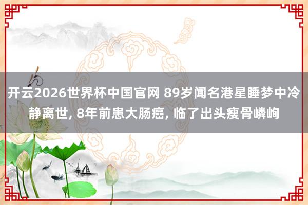 开云2026世界杯中国官网 89岁闻名港星睡梦中冷静离世， 8年前患大肠癌， 临了出头瘦骨嶙峋
