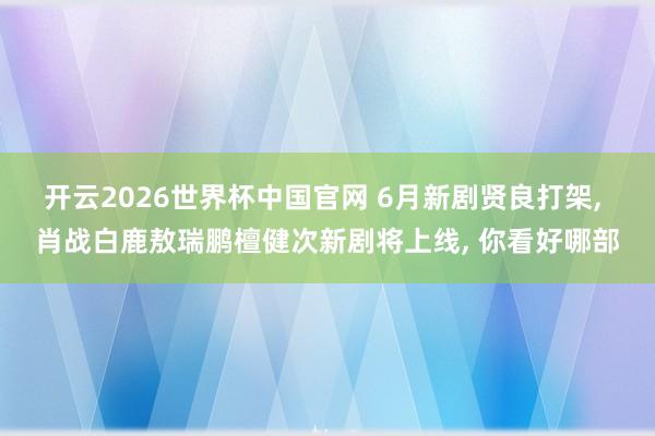 开云2026世界杯中国官网 6月新剧贤良打架, 肖战白鹿敖瑞鹏檀健次新剧将上线, 你看好哪部