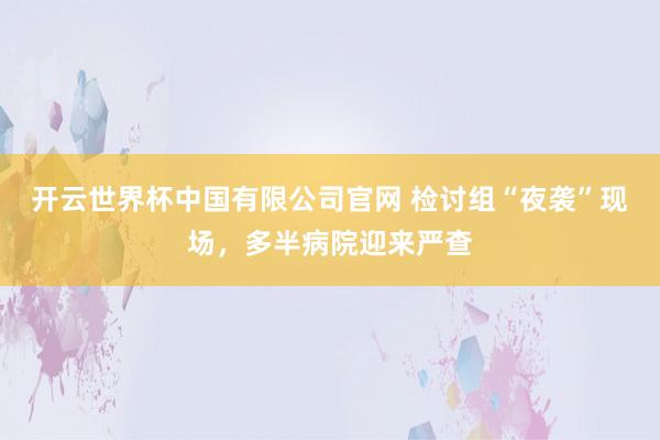 开云世界杯中国有限公司官网 检讨组“夜袭”现场,多半病院迎来严查