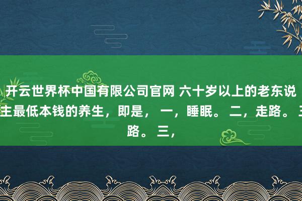 开云世界杯中国有限公司官网 六十岁以上的老东说念主最低本钱的养生，即是， 一，睡眠。 二，走路。 三，