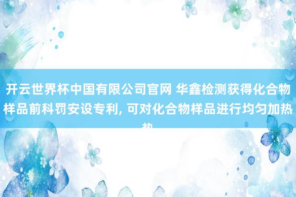 开云世界杯中国有限公司官网 华鑫检测获得化合物样品前科罚安设专利， 可对化合物样品进行均匀加热