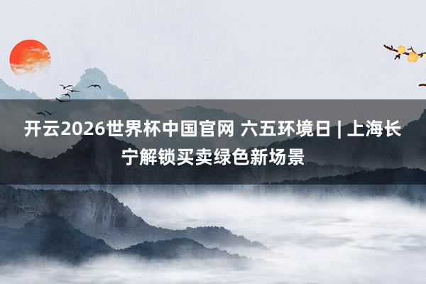 开云2026世界杯中国官网 六五环境日 | 上海长宁解锁买卖绿色新场景