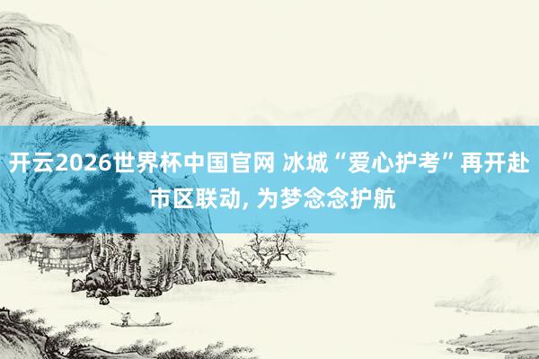 开云2026世界杯中国官网 冰城“爱心护考”再开赴 市区联动, 为梦念念护航