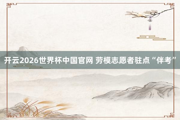 开云2026世界杯中国官网 劳模志愿者驻点“伴考”