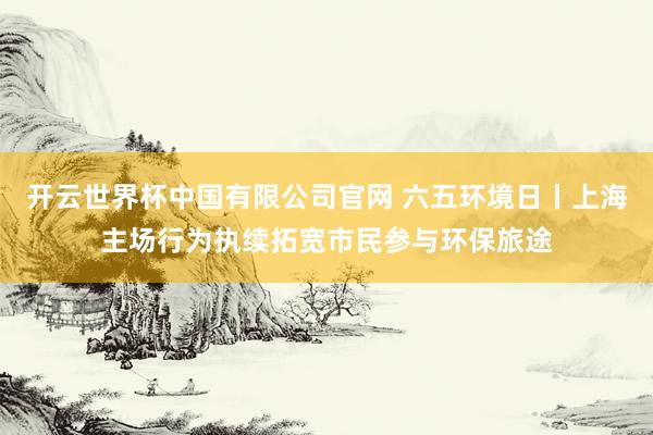 开云世界杯中国有限公司官网 六五环境日丨上海主场行为执续拓宽市民参与环保旅途