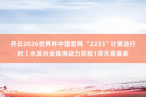 开云2026世界杯中国官网 “2233”计策进行时丨水发兴业珠海动力获批1项天禀备案