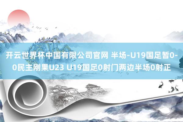 开云世界杯中国有限公司官网 半场-U19国足暂0-0民主刚果U23 U19国足0射门两边半场0射正