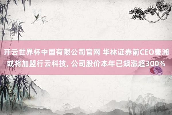 开云世界杯中国有限公司官网 华林证券前CEO秦湘或将加盟行云科技， 公司股价本年已飙涨超300%