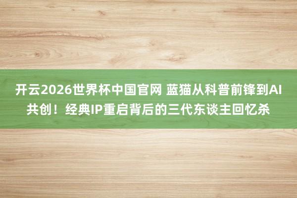 开云2026世界杯中国官网 蓝猫从科普前锋到AI共创！经典IP重启背后的三代东谈主回忆杀