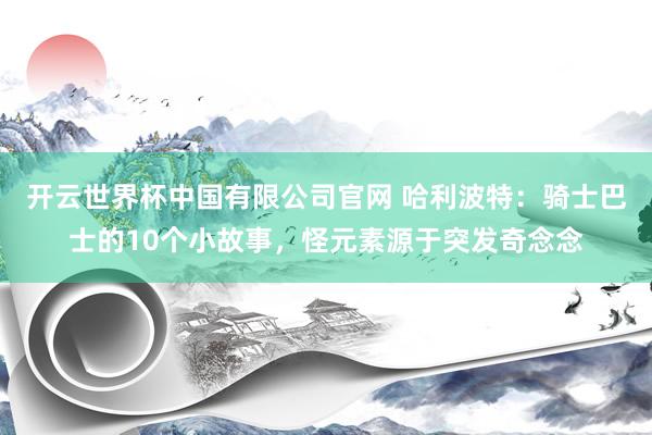 开云世界杯中国有限公司官网 哈利波特:骑士巴士的10个小故事,怪元素源于突发奇念念