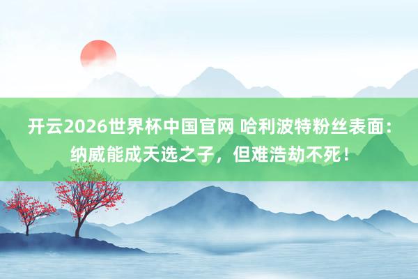 开云2026世界杯中国官网 哈利波特粉丝表面:纳威能成天选之子,但难浩劫不死!