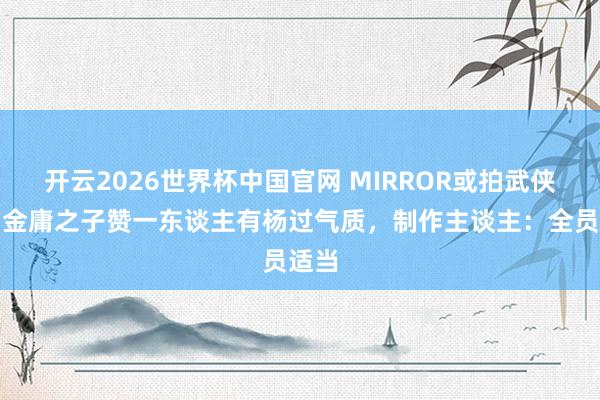 开云2026世界杯中国官网 MIRROR或拍武侠剧？金庸之子赞一东谈主有杨过气质，制作主谈主：全员适当