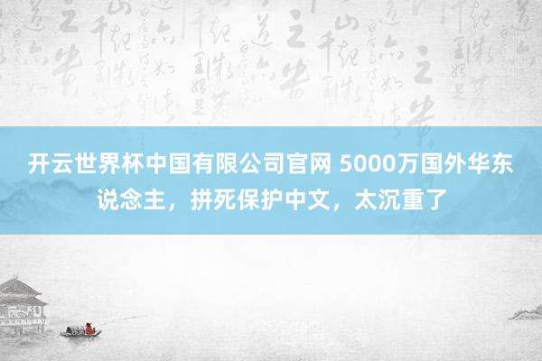 开云世界杯中国有限公司官网 5000万国外华东说念主，拼死保护中文，太沉重了