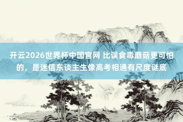 开云2026世界杯中国官网 比误食毒蘑菇更可怕的，是迷信东谈主生像高考相通有尺度谜底