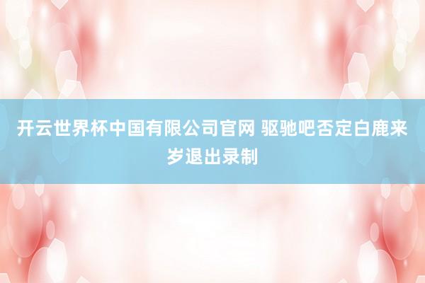 开云世界杯中国有限公司官网 驱驰吧否定白鹿来岁退出录制