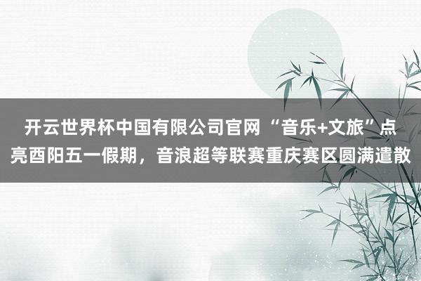 开云世界杯中国有限公司官网 “音乐+文旅”点亮酉阳五一假期，音浪超等联赛重庆赛区圆满遣散