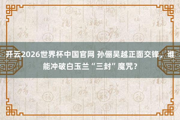 开云2026世界杯中国官网 孙俪吴越正面交锋,谁能冲破白玉兰“三封”魔咒?