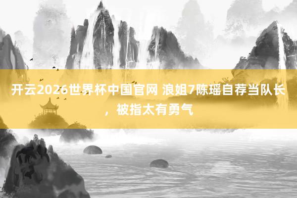 开云2026世界杯中国官网 浪姐7陈瑶自荐当队长，被指太有勇气