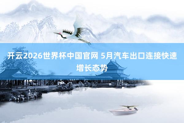 开云2026世界杯中国官网 5月汽车出口连接快速增长态势