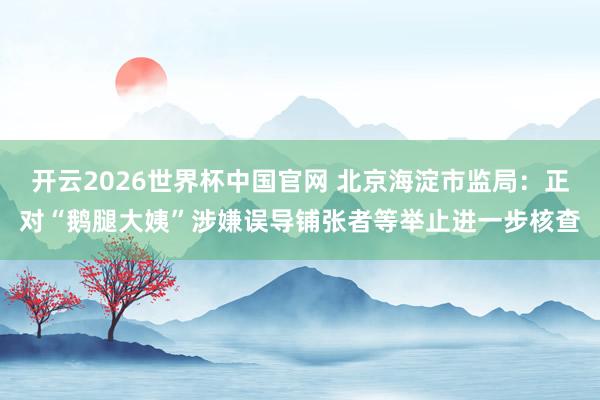 开云2026世界杯中国官网 北京海淀市监局：正对“鹅腿大姨”涉嫌误导铺张者等举止进一步核查
