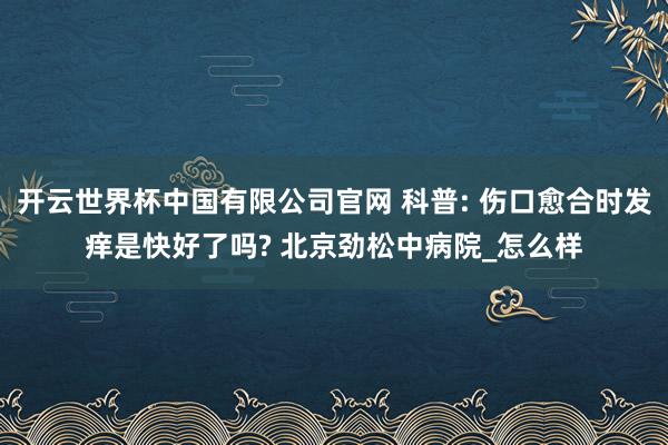 开云世界杯中国有限公司官网 科普: 伤口愈合时发痒是快好了吗? 北京劲松中病院_怎么样