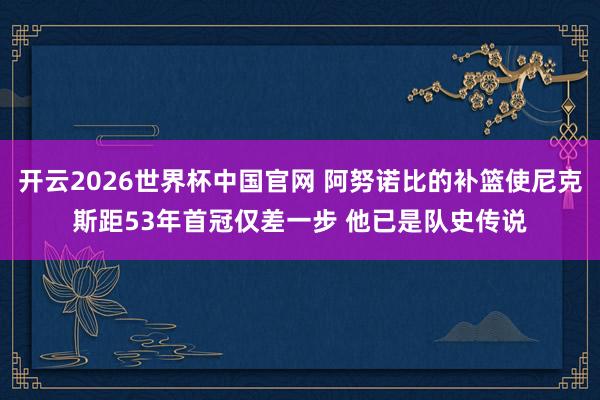 开云2026世界杯中国官网 阿努诺比的补篮使尼克斯距53年首冠仅差一步 他已是队史传说