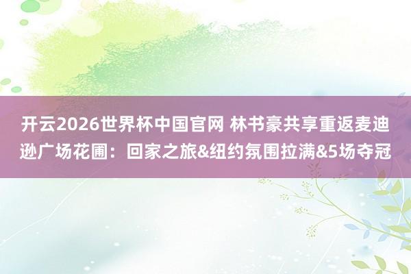 开云2026世界杯中国官网 林书豪共享重返麦迪逊广场花圃：回家之旅&纽约氛围拉满&5场夺冠