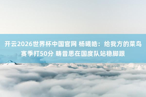 开云2026世界杯中国官网 杨曦皓：给我方的菜鸟赛季打50分 畴昔思在国度队站稳脚跟