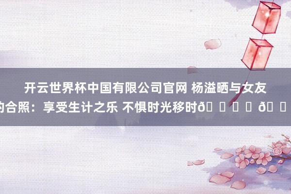 开云世界杯中国有限公司官网 杨溢晒与女友的合照：享受生计之乐 不惧时光移时🏝️🐚