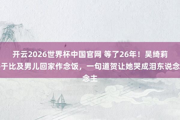 开云2026世界杯中国官网 等了26年！吴绮莉终于比及男儿回家作念饭，一句道贺让她哭成泪东说念主