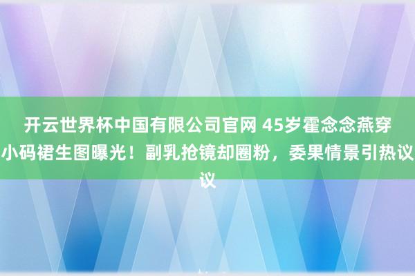 开云世界杯中国有限公司官网 45岁霍念念燕穿小码裙生图曝光!副乳抢镜却圈粉,委果情景引热议