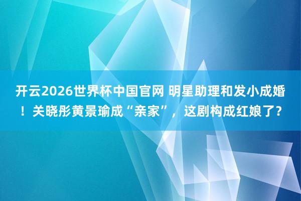 开云2026世界杯中国官网 明星助理和发小成婚!关晓彤黄景瑜成“亲家”,这剧构成红娘了?