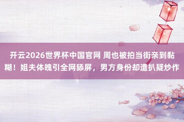 开云2026世界杯中国官网 周也被拍当街亲到黏糊!姐夫体魄引全网舔屏,男方身份却遭扒疑炒作