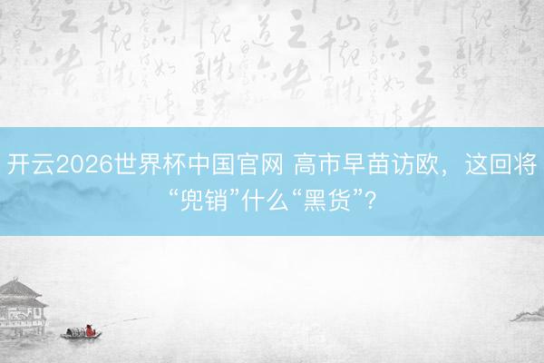 开云2026世界杯中国官网 高市早苗访欧,这回将“兜销”什么“黑货”?
