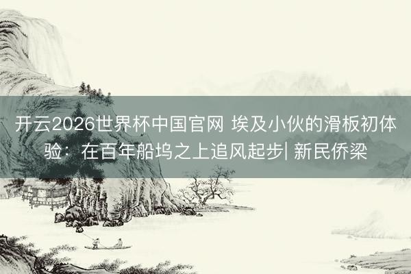 开云2026世界杯中国官网 埃及小伙的滑板初体验:在百年船坞之上追风起步| 新民侨梁