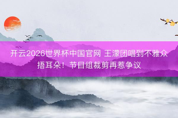 开云2026世界杯中国官网 王濛团唱到不雅众捂耳朵！节目组裁剪再惹争议