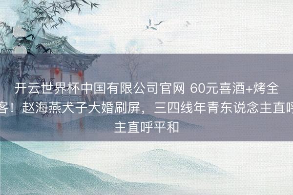 开云世界杯中国有限公司官网 60元喜酒+烤全羊待客!赵海燕犬子大婚刷屏,三四线年青东说念主直呼平和