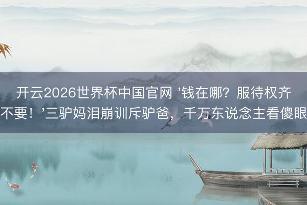 开云2026世界杯中国官网 '钱在哪?服待权齐不要!'三驴妈泪崩训斥驴爸,千万东说念主看傻眼