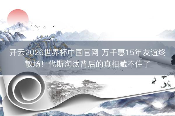 开云2026世界杯中国官网 万千惠15年友谊终散场!代斯淘汰背后的真相藏不住了