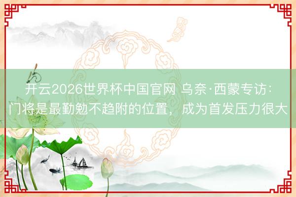 开云2026世界杯中国官网 乌奈·西蒙专访:门将是最勤勉不趋附的位置,成为首发压力很大