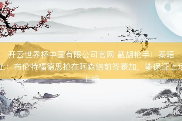 开云世界杯中国有限公司官网 截胡枪手!泰晤士:布伦特福德思抢在阿森纳前签蒙加,能保证上场