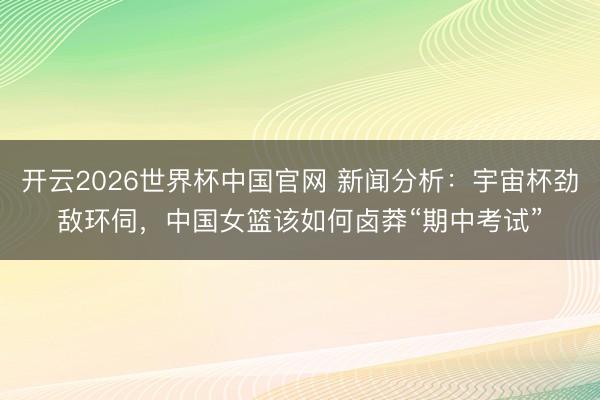 开云2026世界杯中国官网 新闻分析:宇宙杯劲敌环伺,中国女篮该如何卤莽“期中考试”