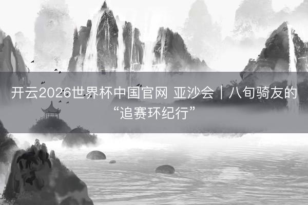 开云2026世界杯中国官网 亚沙会｜八旬骑友的“追赛环纪行”