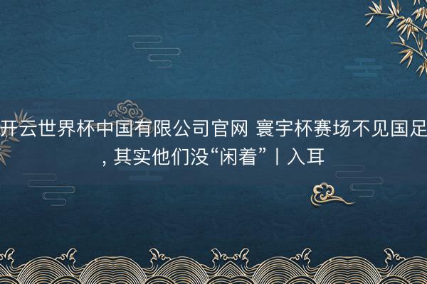 开云世界杯中国有限公司官网 寰宇杯赛场不见国足， 其实他们没“闲着”丨入耳