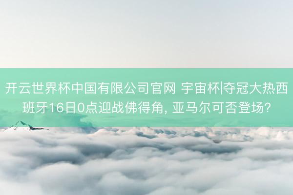 开云世界杯中国有限公司官网 宇宙杯|夺冠大热西班牙16日0点迎战佛得角, 亚马尔可否登场?