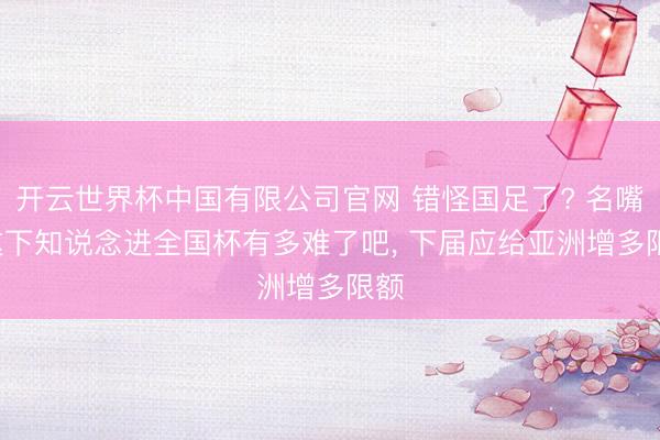 开云世界杯中国有限公司官网 错怪国足了? 名嘴: 这下知说念进全国杯有多难了吧, 下届应给亚洲增多限额