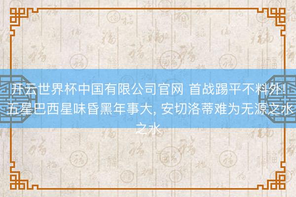 开云世界杯中国有限公司官网 首战踢平不料外! 五星巴西星味昏黑年事大， 安切洛蒂难为无源之水