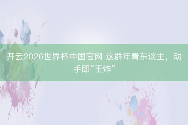 开云2026世界杯中国官网 这群年青东谈主,动手即“王炸”