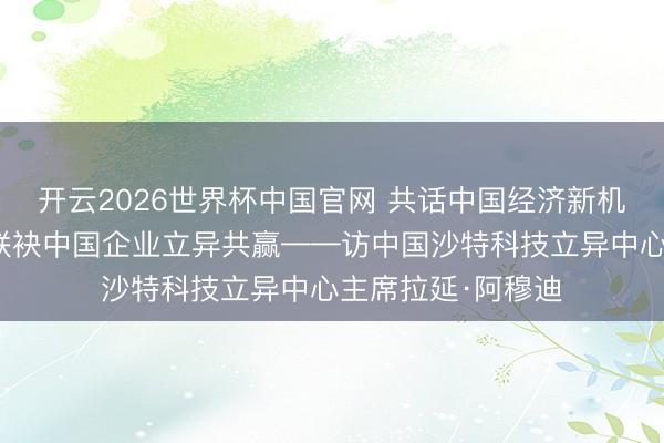 开云2026世界杯中国官网 共话中国经济新机遇｜专访：期待联袂中国企业立异共赢——访中国沙特科技立异中心主席拉延·阿穆迪