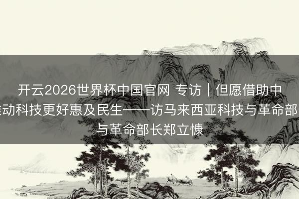 开云2026世界杯中国官网 专访|但愿借助中国警告推动科技更好惠及民生——访马来西亚科技与革命部长郑立慷